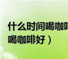 什么時間喝咖啡好用溫水還是開始（什么時間喝咖啡好）