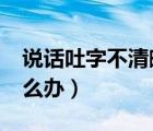 說(shuō)話吐字不清晰怎么辦?（說(shuō)話吐字不清晰怎么辦）