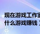 現(xiàn)在游戲工作室什么游戲賺錢（現(xiàn)在工作室做什么游戲賺錢）