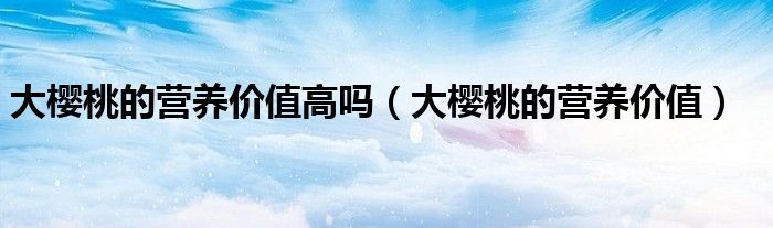 大櫻桃的營養(yǎng)價(jià)值高嗎（大櫻桃的營養(yǎng)價(jià)值）