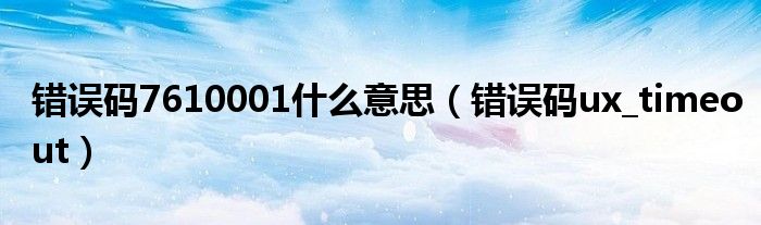 錯(cuò)誤碼7610001什么意思（錯(cuò)誤碼ux_timeout）