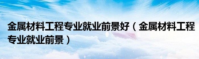 金屬材料工程專業(yè)就業(yè)前景好（金屬材料工程專業(yè)就業(yè)前景）