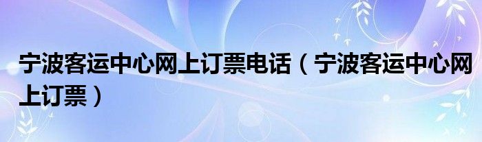 寧波客運(yùn)中心網(wǎng)上訂票電話（寧波客運(yùn)中心網(wǎng)上訂票）