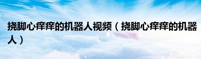 撓腳心癢癢的機(jī)器人視頻（撓腳心癢癢的機(jī)器人）