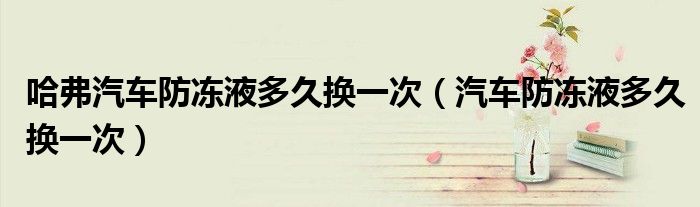 哈弗汽車防凍液多久換一次（汽車防凍液多久換一次）