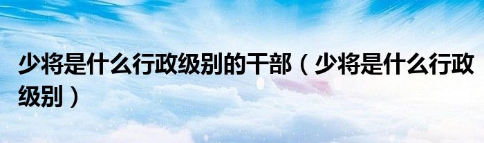 少將是什么行政級(jí)別的干部（少將是什么行政級(jí)別）