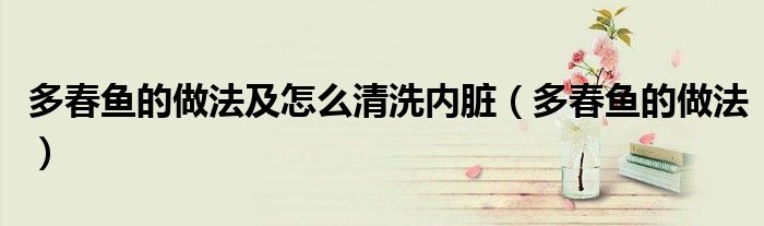 多春魚的做法及怎么清洗內(nèi)臟（多春魚的做法）