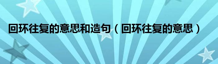 回環(huán)往復的意思和造句（回環(huán)往復的意思）