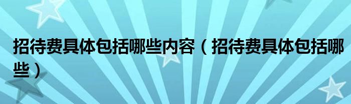 招待費(fèi)具體包括哪些內(nèi)容（招待費(fèi)具體包括哪些）