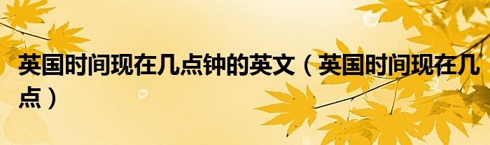 英國(guó)時(shí)間現(xiàn)在幾點(diǎn)鐘的英文（英國(guó)時(shí)間現(xiàn)在幾點(diǎn)）