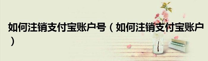如何注銷支付寶賬戶號(hào)（如何注銷支付寶賬戶）