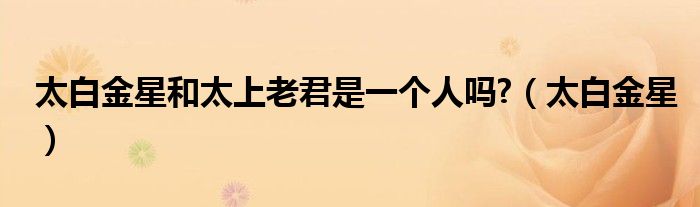 太白金星和太上老君是一個人嗎?（太白金星）
