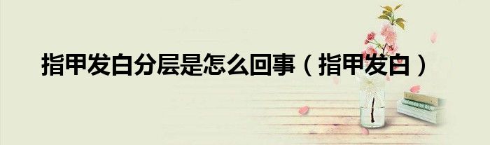 指甲發(fā)白分層是怎么回事（指甲發(fā)白）