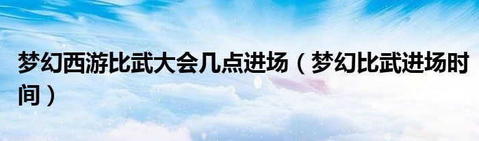 夢(mèng)幻西游比武大會(huì)幾點(diǎn)進(jìn)場(chǎng)（夢(mèng)幻比武進(jìn)場(chǎng)時(shí)間）
