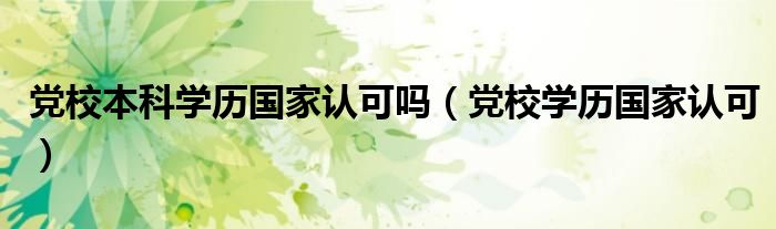 黨校本科學(xué)歷國(guó)家認(rèn)可嗎（黨校學(xué)歷國(guó)家認(rèn)可）
