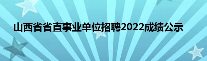 山西省省直事業(yè)單位招聘2022成績(jī)公示