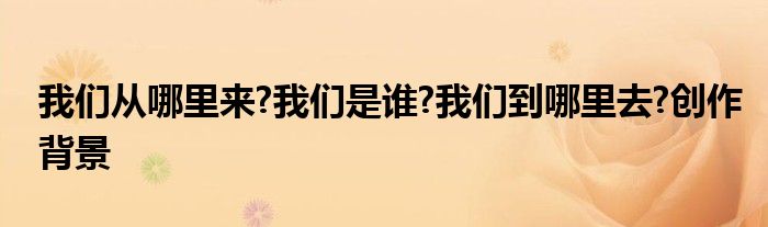 我們從哪里來(lái)?我們是誰(shuí)?我們到哪里去?創(chuàng)作背景