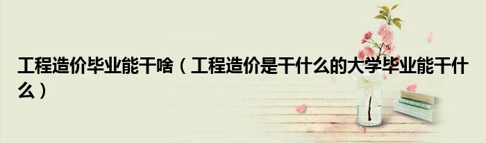 工程造價(jià)畢業(yè)能干啥（工程造價(jià)是干什么的大學(xué)畢業(yè)能干什么）