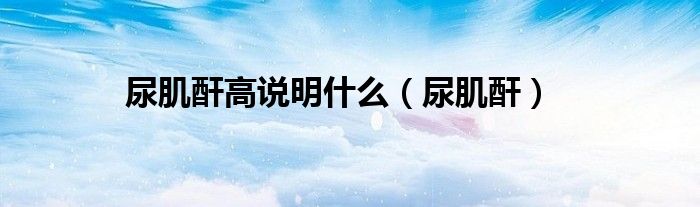 尿肌酐高說明什么（尿肌酐）