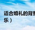 適合婚禮的背景音樂歌曲（適合婚禮的背景音樂）