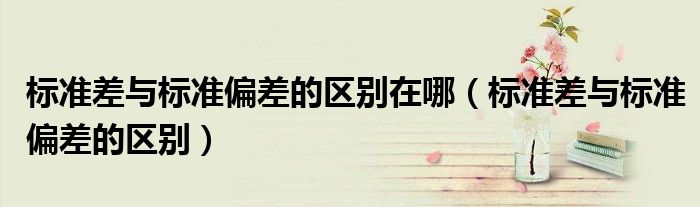 標(biāo)準(zhǔn)差與標(biāo)準(zhǔn)偏差的區(qū)別在哪（標(biāo)準(zhǔn)差與標(biāo)準(zhǔn)偏差的區(qū)別）