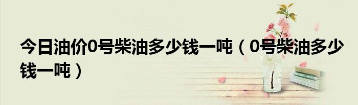今日油價(jià)0號(hào)柴油多少錢一噸（0號(hào)柴油多少錢一噸）