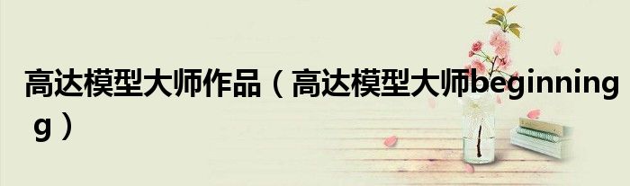 高達(dá)模型大師作品（高達(dá)模型大師beginning g）