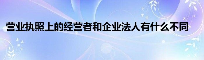 營業(yè)執(zhí)照上的經(jīng)營者和企業(yè)法人有什么不同