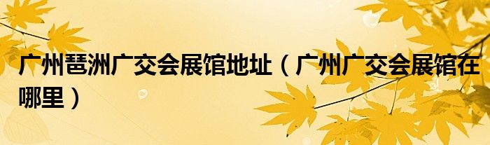廣州琶洲廣交會展館地址（廣州廣交會展館在哪里）