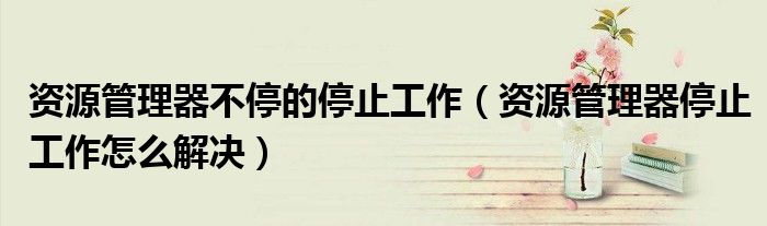 資源管理器不停的停止工作（資源管理器停止工作怎么解決）