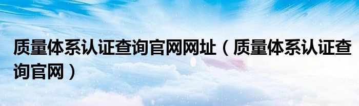 質(zhì)量體系認(rèn)證查詢官網(wǎng)網(wǎng)址（質(zhì)量體系認(rèn)證查詢官網(wǎng)）