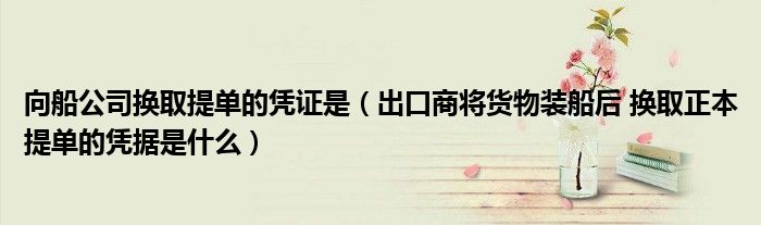 向船公司換取提單的憑證是（出口商將貨物裝船后 換取正本提單的憑據(jù)是什么）