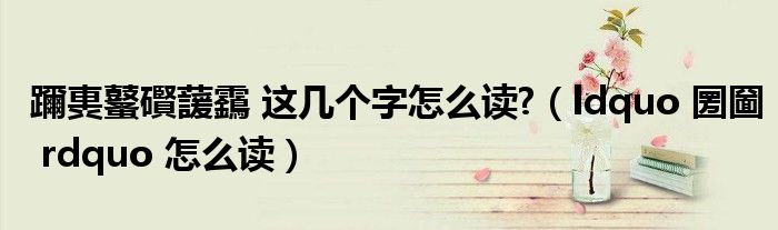 躎軣鼜礥蘐靎 這幾個(gè)字怎么讀?（ldquo 圐圙 rdquo 怎么讀）
