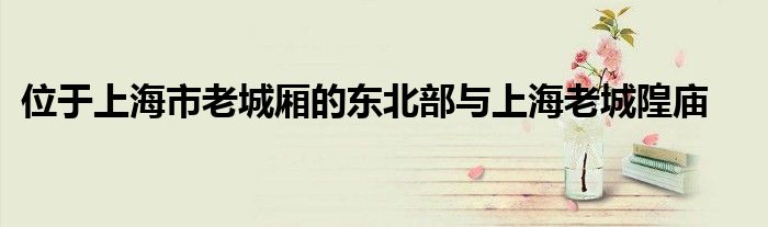 位于上海市老城廂的東北部與上海老城隍廟