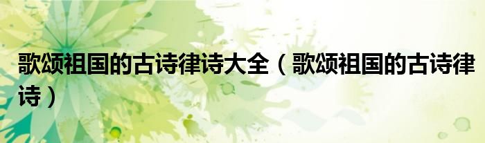 歌頌祖國的古詩律詩大全（歌頌祖國的古詩律詩）