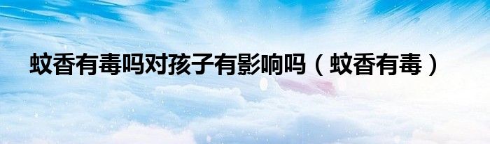 蚊香有毒嗎對(duì)孩子有影響嗎（蚊香有毒）