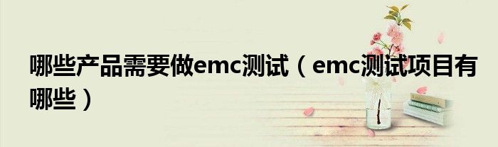 哪些產(chǎn)品需要做emc測試（emc測試項(xiàng)目有哪些）