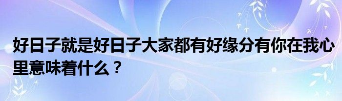 好日子就是好日子大家都有好緣分有你在我心里意味著什么？