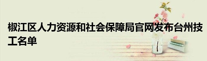 椒江區(qū)人力資源和社會(huì)保障局官網(wǎng)發(fā)布臺(tái)州技工名單