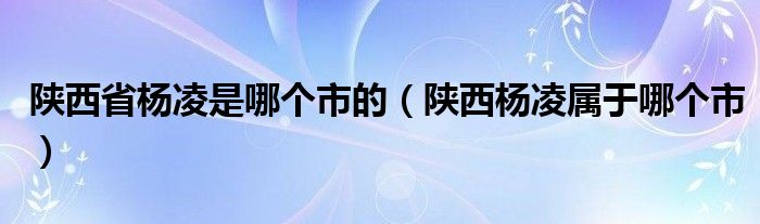陜西省楊凌是哪個(gè)市的（陜西楊凌屬于哪個(gè)市）