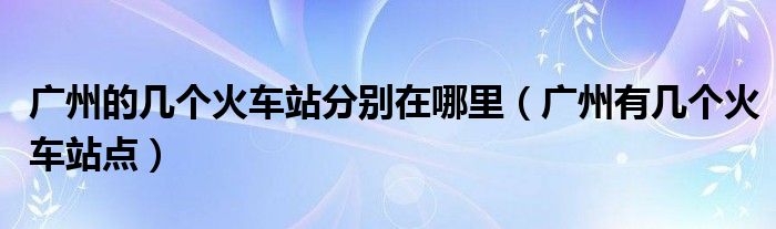 廣州的幾個火車站分別在哪里（廣州有幾個火車站點(diǎn)）
