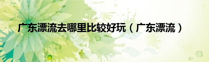 廣東漂流去哪里比較好玩（廣東漂流）