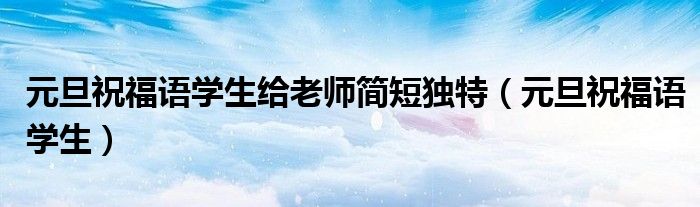 元旦祝福語學(xué)生給老師簡(jiǎn)短獨(dú)特（元旦祝福語學(xué)生）