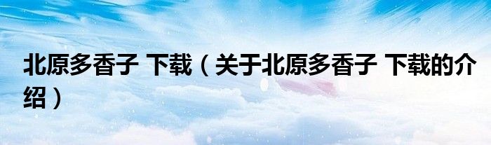 北原多香子 下載（關(guān)于北原多香子 下載的介紹）