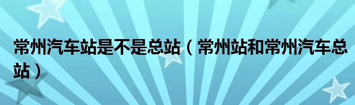 常州汽車站是不是總站（常州站和常州汽車總站）