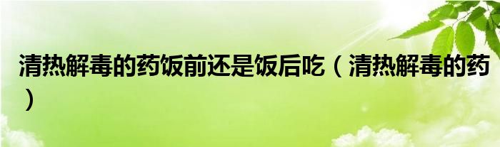 清熱解毒的藥飯前還是飯后吃（清熱解毒的藥）