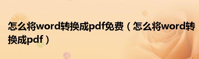怎么將word轉(zhuǎn)換成pdf免費（怎么將word轉(zhuǎn)換成pdf）