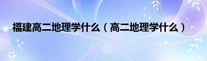 福建高二地理學(xué)什么（高二地理學(xué)什么）