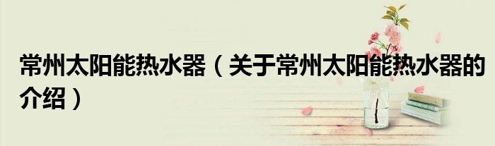 常州太陽能熱水器（關(guān)于常州太陽能熱水器的介紹）