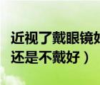 近視了戴眼鏡好還是不帶好（近視了戴眼鏡好還是不戴好）